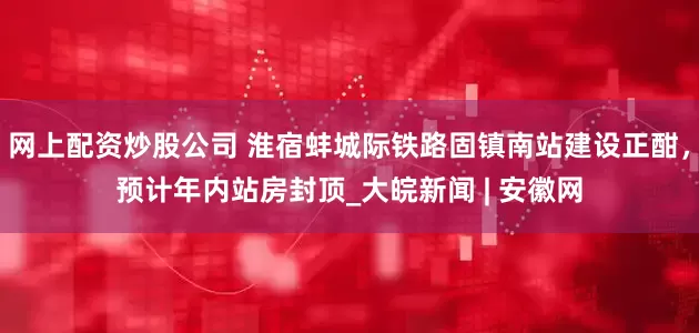 网上配资炒股公司 淮宿蚌城际铁路固镇南站建设正酣，预计年内站房封顶_大皖新闻 | 安徽网