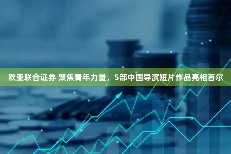 欧亚联合证券 聚焦青年力量，5部中国导演短片作品亮相首尔