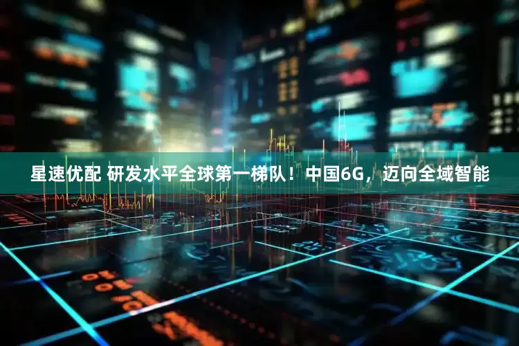 星速优配 研发水平全球第一梯队！中国6G，迈向全域智能