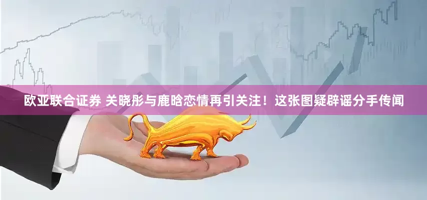 欧亚联合证券 关晓彤与鹿晗恋情再引关注！这张图疑辟谣分手传闻