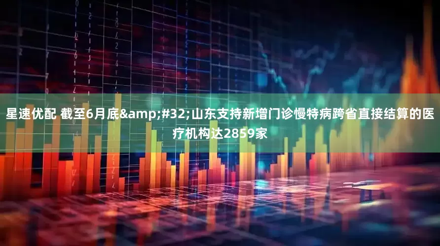 星速优配 截至6月底 山东支持新增门诊慢特病跨省直接结算的医疗机构达2859家