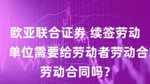 欧亚联合证券 续签劳动合同，单位需要给劳动者劳动合同吗？