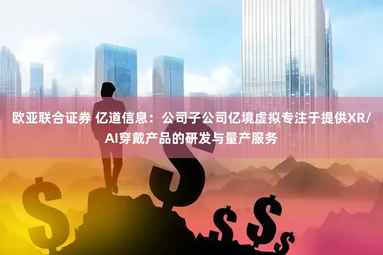 欧亚联合证券 亿道信息：公司子公司亿境虚拟专注于提供XR/AI穿戴产品的研发与量产服务