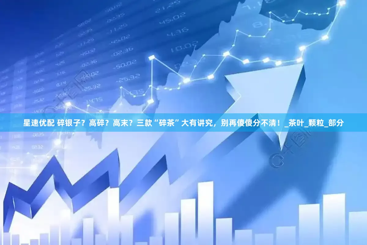 星速优配 碎银子？高碎？高末？三款“碎茶”大有讲究，别再傻傻分不清！_茶叶_颗粒_部分