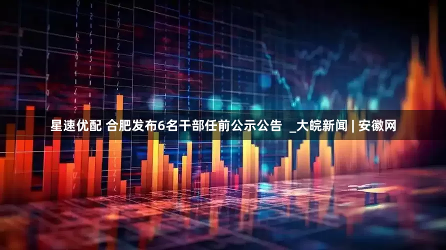 星速优配 合肥发布6名干部任前公示公告  _大皖新闻 | 安徽网