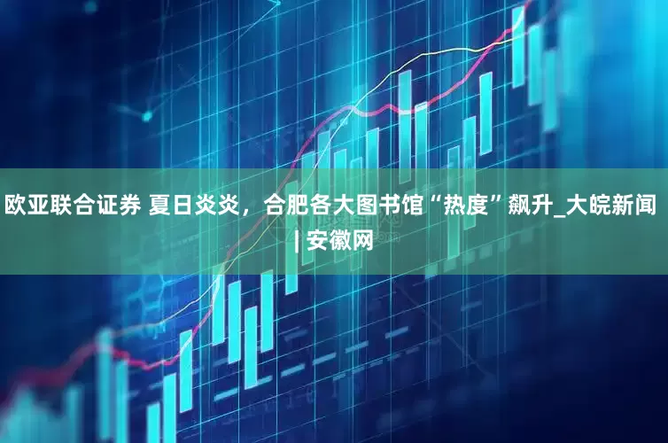 欧亚联合证券 夏日炎炎，合肥各大图书馆“热度”飙升_大皖新闻 | 安徽网