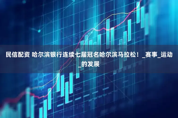 民信配资 哈尔滨银行连续七届冠名哈尔滨马拉松！_赛事_运动_的发展
