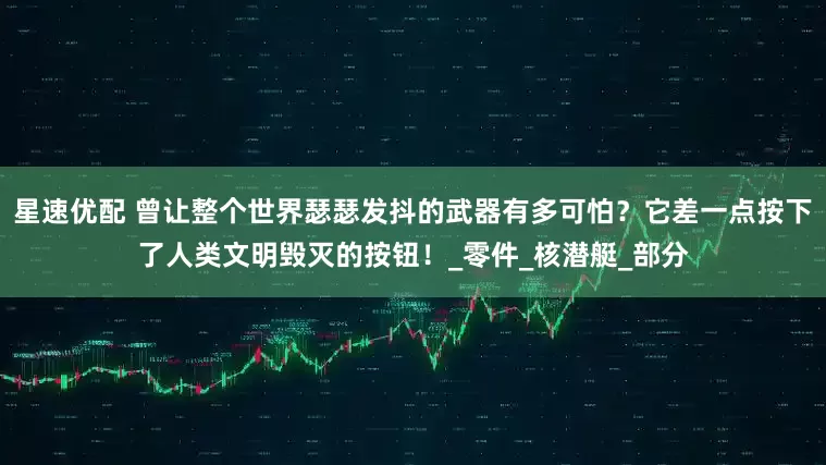 星速优配 曾让整个世界瑟瑟发抖的武器有多可怕？它差一点按下了人类文明毁灭的按钮！_零件_核潜艇_部分