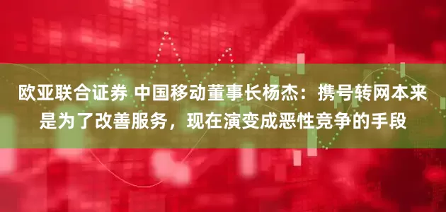 欧亚联合证券 中国移动董事长杨杰：携号转网本来是为了改善服务，现在演变成恶性竞争的手段