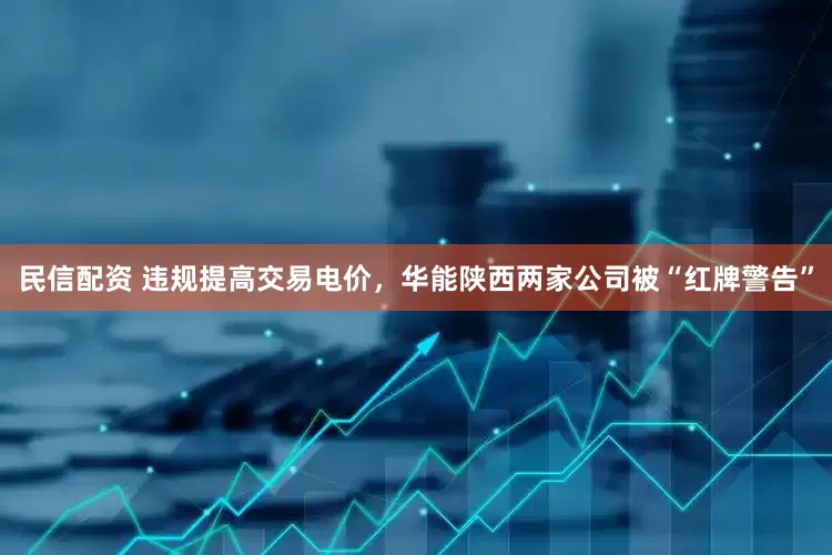 民信配资 违规提高交易电价，华能陕西两家公司被“红牌警告”
