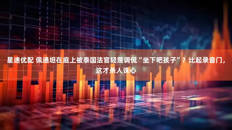 星速优配 佩通坦在庭上被泰国法官轻蔑调侃“坐下吧孩子”？比起录音门，这才杀人诛心