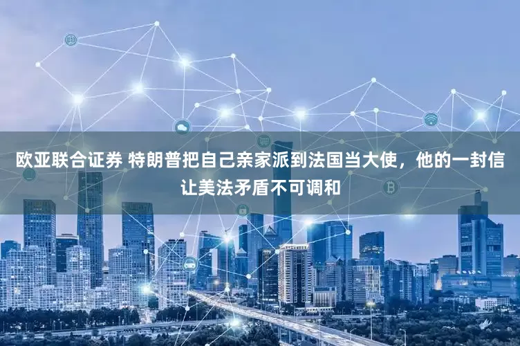欧亚联合证券 特朗普把自己亲家派到法国当大使，他的一封信让美法矛盾不可调和