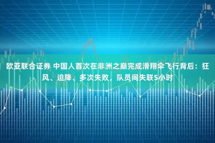 欧亚联合证券 中国人首次在非洲之巅完成滑翔伞飞行背后：狂风、迫降、多次失败，队员间失联5小时