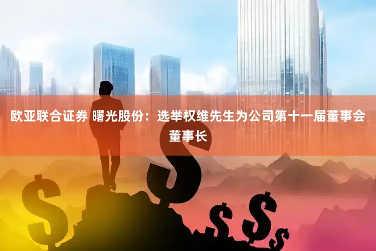 欧亚联合证券 曙光股份：选举权维先生为公司第十一届董事会董事长