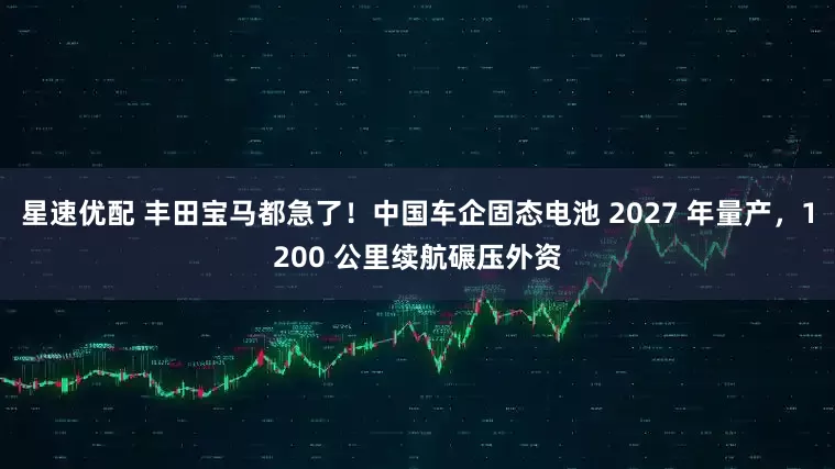 星速优配 丰田宝马都急了！中国车企固态电池 2027 年量产，1200 公里续航碾压外资