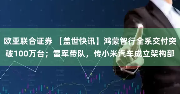 欧亚联合证券 【盖世快讯】鸿蒙智行全系交付突破100万台；雷军带队，传小米汽车成立架构部