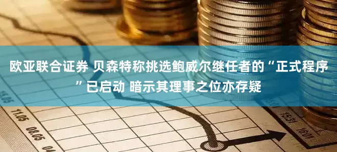 欧亚联合证券 贝森特称挑选鲍威尔继任者的“正式程序”已启动 暗示其理事之位亦存疑