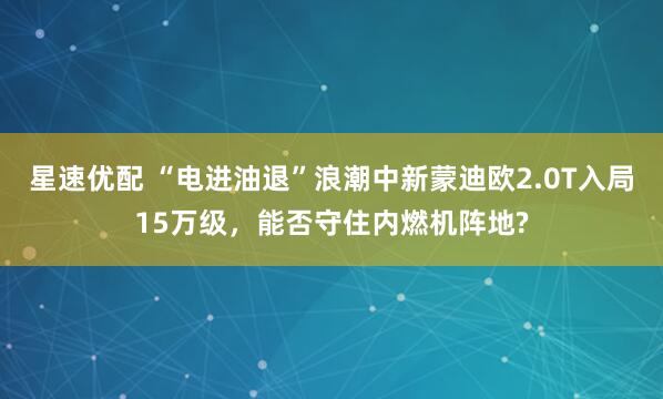 星速优配 “电进油退”浪潮中新蒙迪欧2.0T入局15万级，能否守住内燃机阵地?