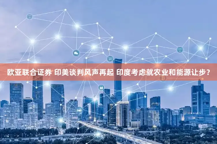 欧亚联合证券 印美谈判风声再起 印度考虑就农业和能源让步？