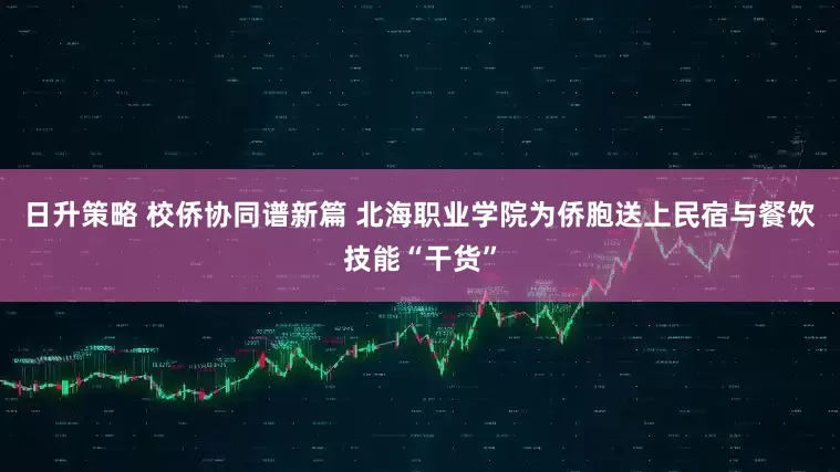 日升策略 校侨协同谱新篇 北海职业学院为侨胞送上民宿与餐饮技能“干货”