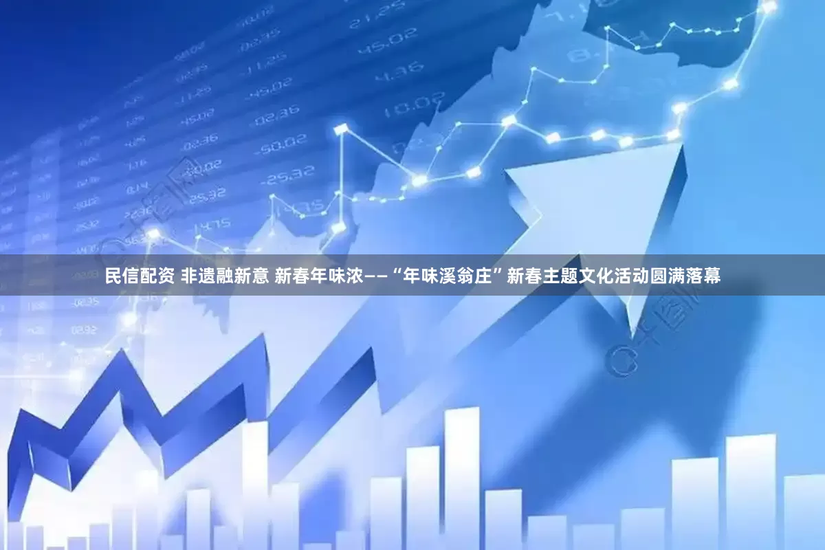 民信配资 非遗融新意 新春年味浓——“年味溪翁庄”新春主题文化活动圆满落幕