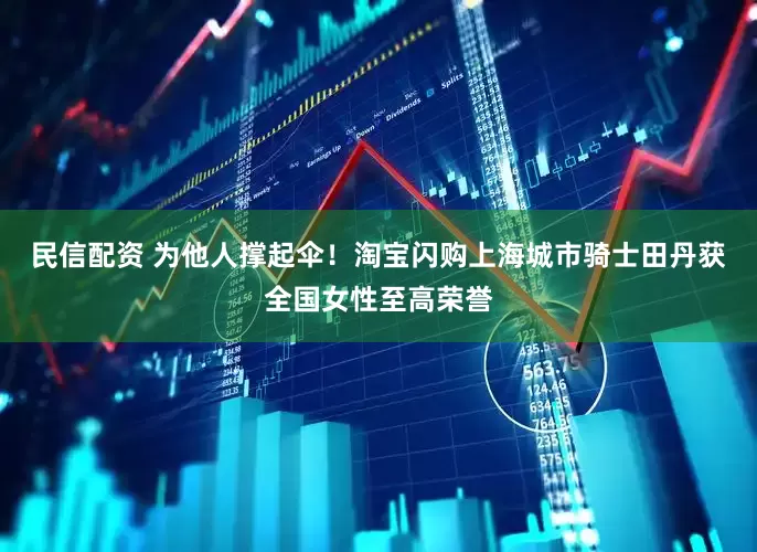民信配资 为他人撑起伞！淘宝闪购上海城市骑士田丹获全国女性至高荣誉