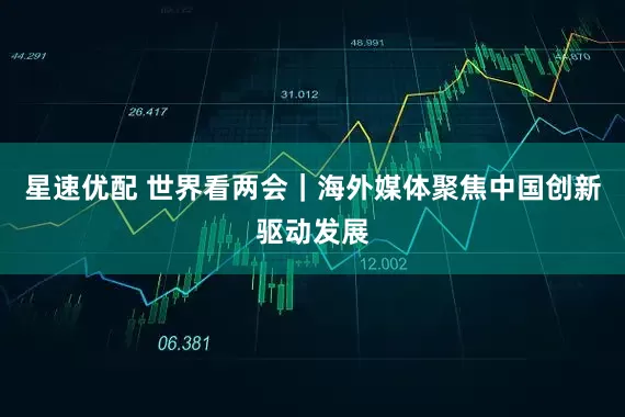 星速优配 世界看两会｜海外媒体聚焦中国创新驱动发展
