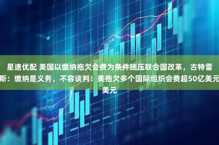 星速优配 美国以缴纳拖欠会费为条件施压联合国改革，古特雷斯：缴纳是义务，不容谈判！美拖欠多个国际组织会费超50亿美元