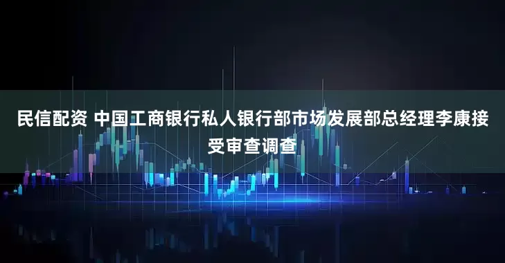 民信配资 中国工商银行私人银行部市场发展部总经理李康接受审查调查